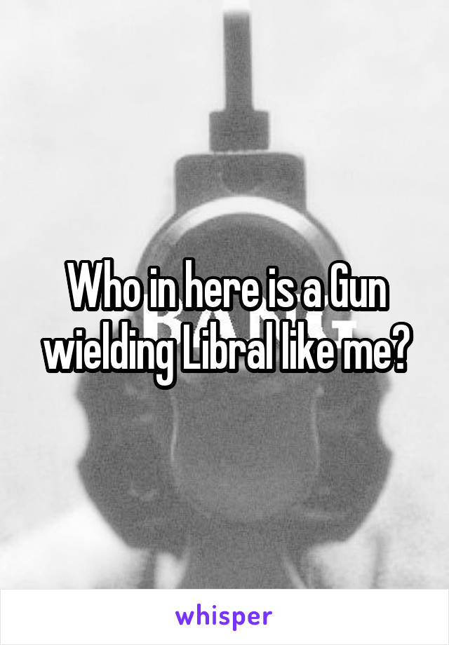 Who in here is a Gun wielding Libral like me?