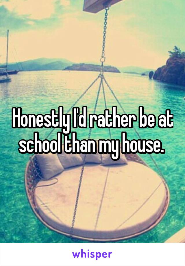 Honestly I'd rather be at school than my house. 