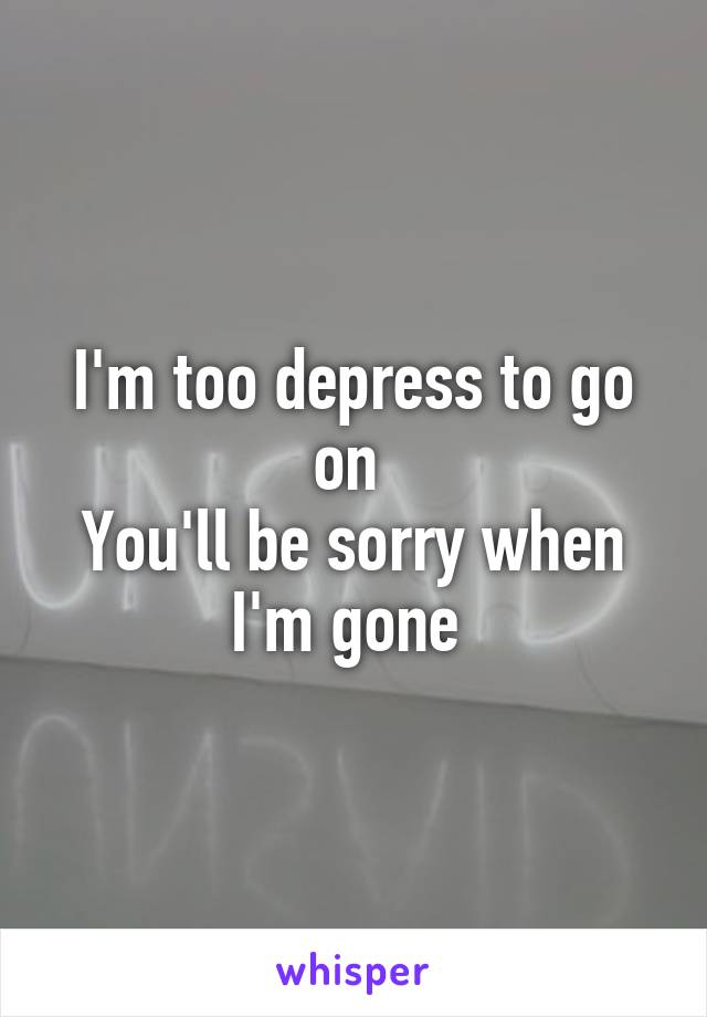 I'm too depress to go on 
You'll be sorry when I'm gone 