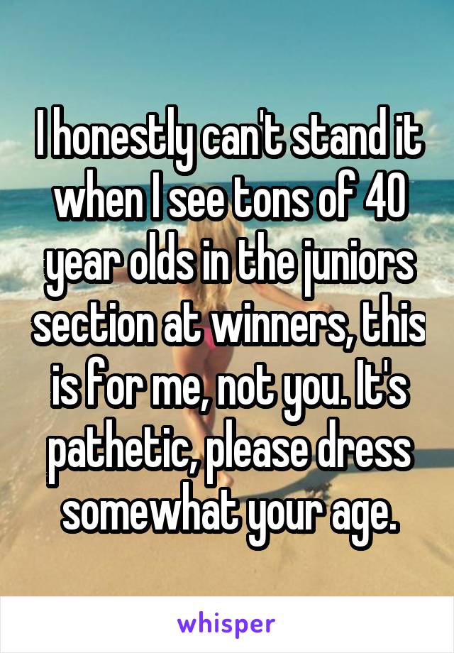 I honestly can't stand it when I see tons of 40 year olds in the juniors section at winners, this is for me, not you. It's pathetic, please dress somewhat your age.