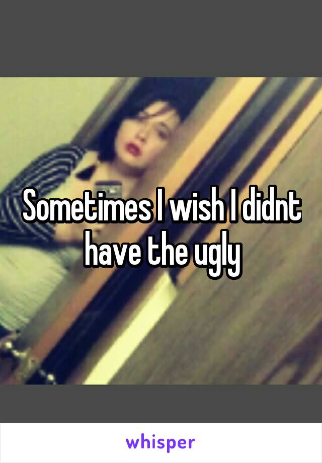 Sometimes I wish I didnt have the ugly