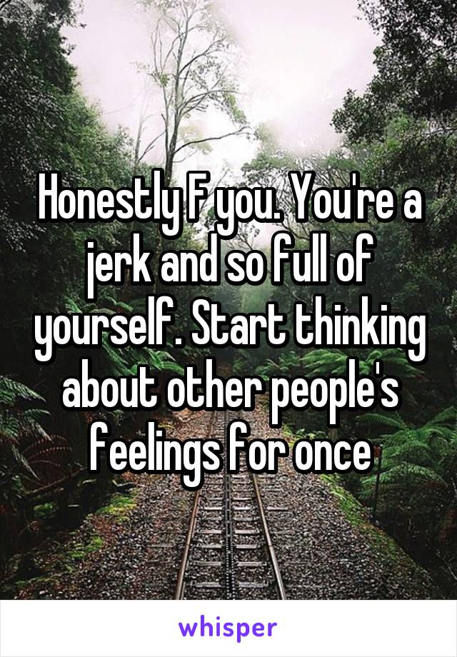 Honestly F you. You're a jerk and so full of yourself. Start thinking about other people's feelings for once