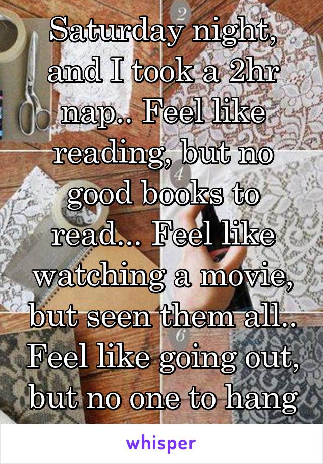 Saturday night, and I took a 2hr nap.. Feel like reading, but no good books to read... Feel like watching a movie, but seen them all.. Feel like going out, but no one to hang out with.so bored!