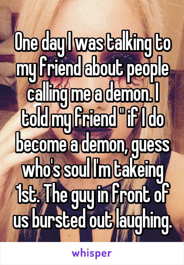 One day I was talking to my friend about people calling me a demon. I told my friend " if I do become a demon, guess who's soul I'm takeing 1st. The guy in front of us bursted out laughing.