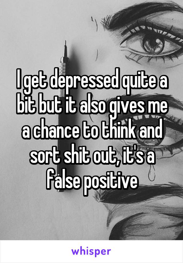 I get depressed quite a bit but it also gives me a chance to think and sort shit out, it's a false positive