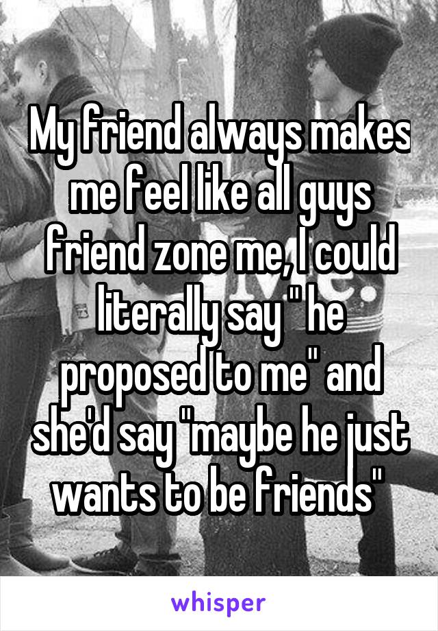 My friend always makes me feel like all guys friend zone me, I could literally say " he proposed to me" and she'd say "maybe he just wants to be friends" 