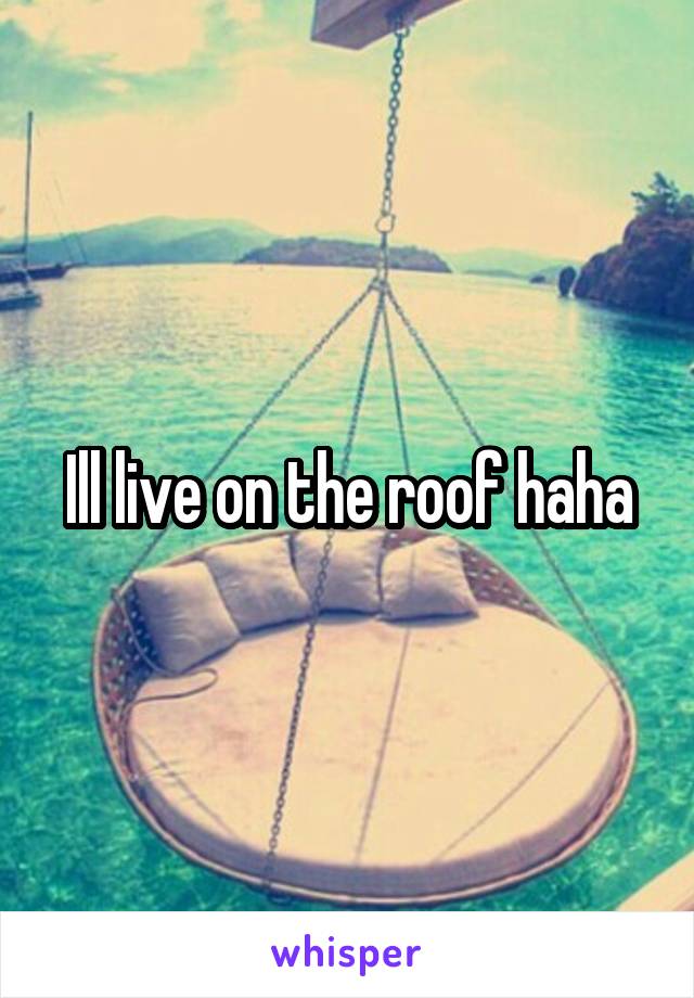 Ill live on the roof haha