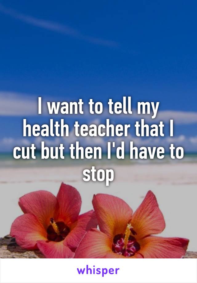 I want to tell my health teacher that I cut but then I'd have to stop