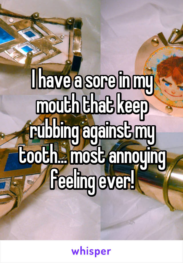 I have a sore in my mouth that keep rubbing against my tooth... most annoying feeling ever!