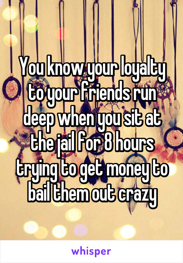 You know your loyalty to your friends run deep when you sit at the jail for 8 hours trying to get money to bail them out crazy