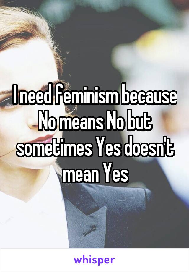 I need feminism because No means No but sometimes Yes doesn't mean Yes