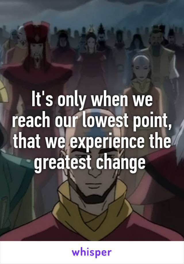 It's only when we reach our lowest point, that we experience the greatest change 