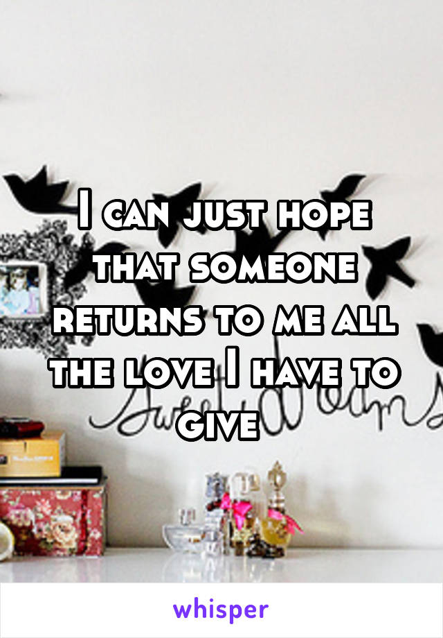 I can just hope that someone returns to me all the love I have to give 