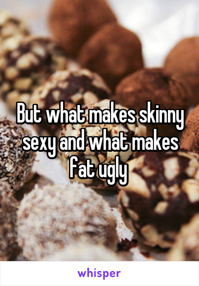 But what makes skinny sexy and what makes fat ugly 