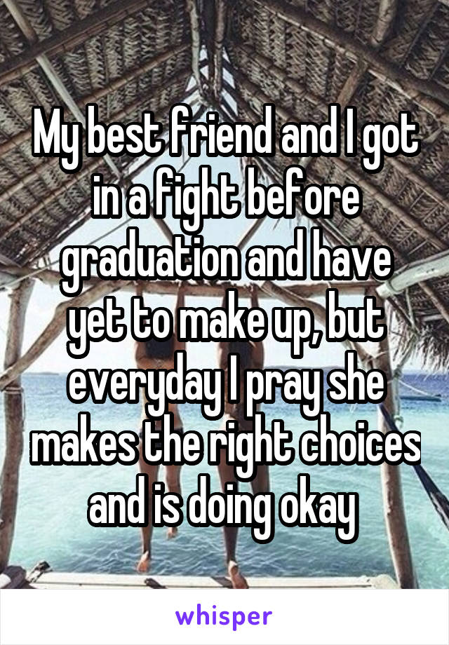 My best friend and I got in a fight before graduation and have yet to make up, but everyday I pray she makes the right choices and is doing okay 