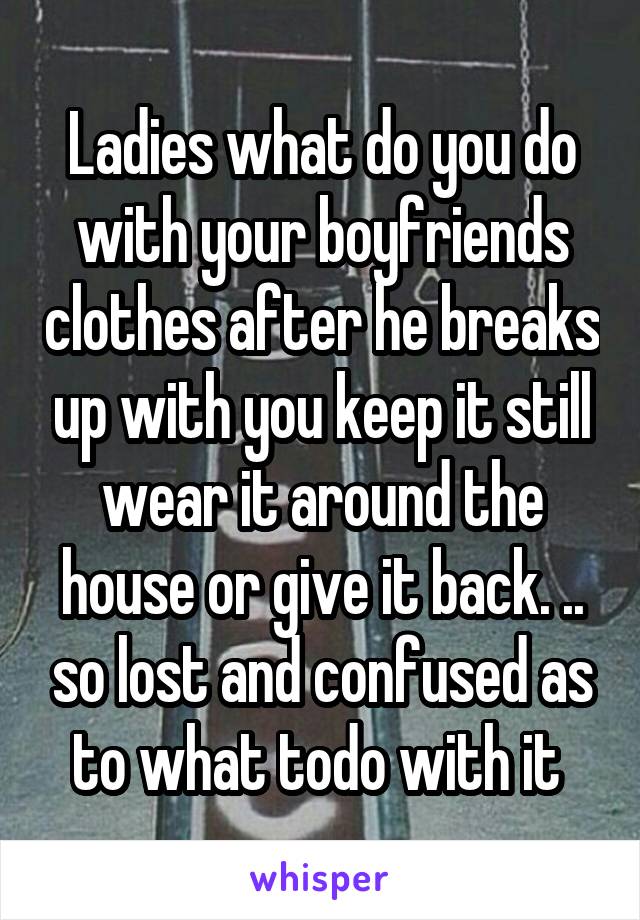 Ladies what do you do with your boyfriends clothes after he breaks up with you keep it still wear it around the house or give it back. .. so lost and confused as to what todo with it 