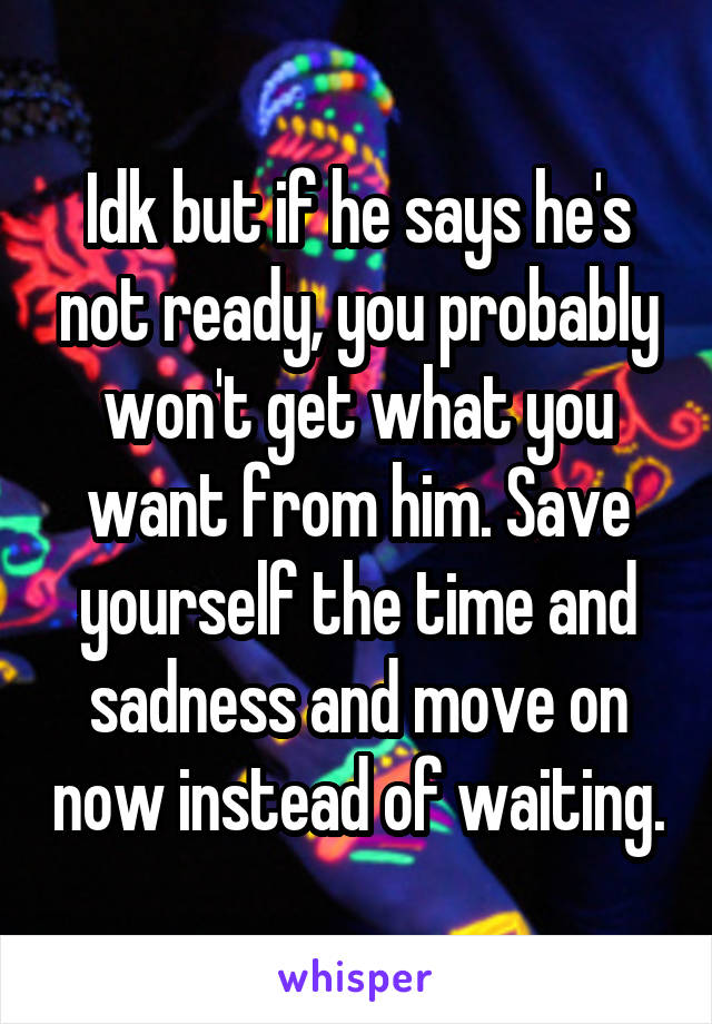 Idk but if he says he's not ready, you probably won't get what you want from him. Save yourself the time and sadness and move on now instead of waiting.