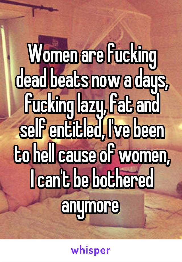 Women are fucking dead beats now a days, fucking lazy, fat and self entitled, I've been to hell cause of women, I can't be bothered anymore 