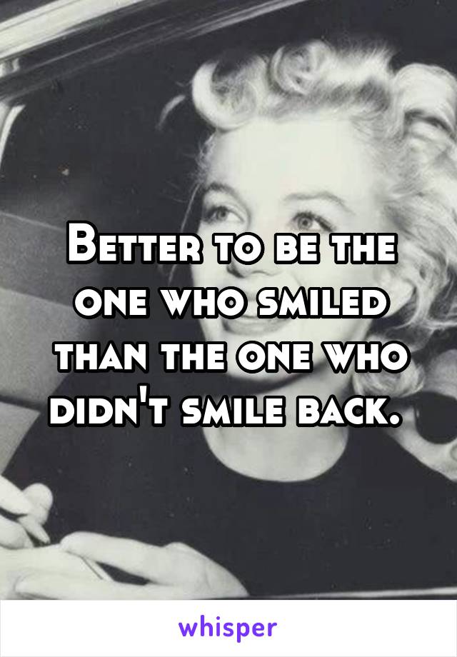 Better to be the one who smiled than the one who didn't smile back. 