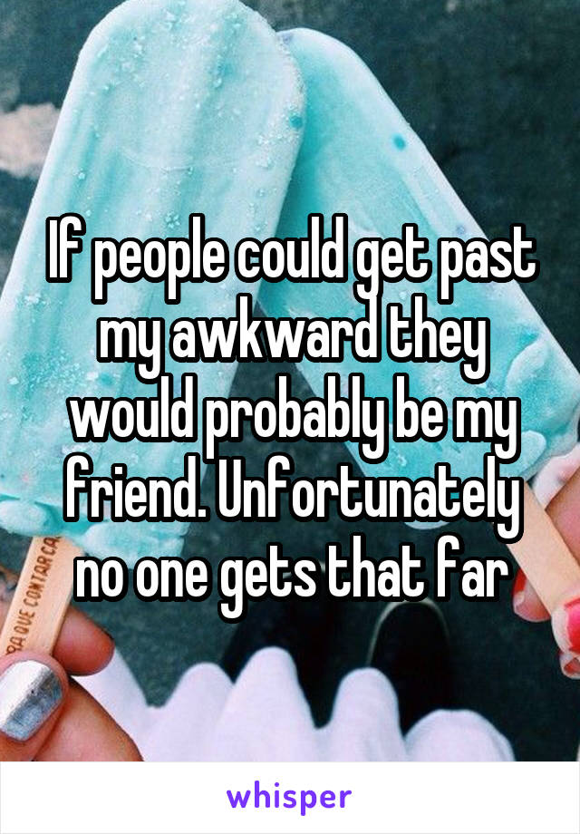 If people could get past my awkward they would probably be my friend. Unfortunately no one gets that far