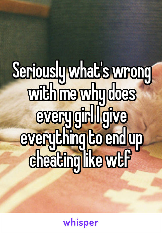 Seriously what's wrong with me why does every girl I give everything to end up cheating like wtf 