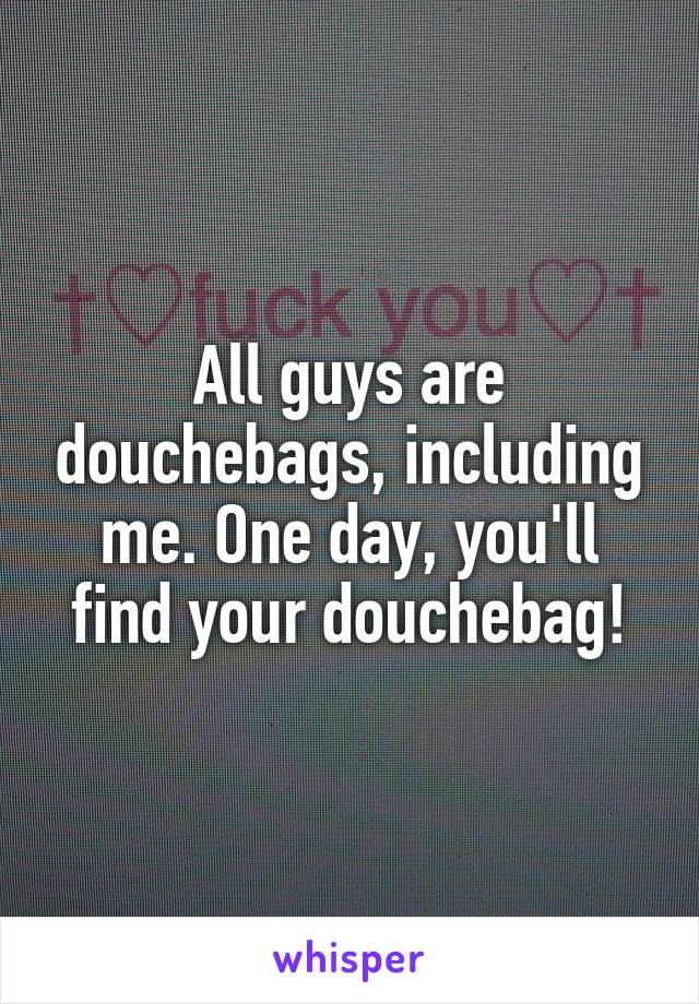 All guys are douchebags, including me. One day, you'll find your douchebag!