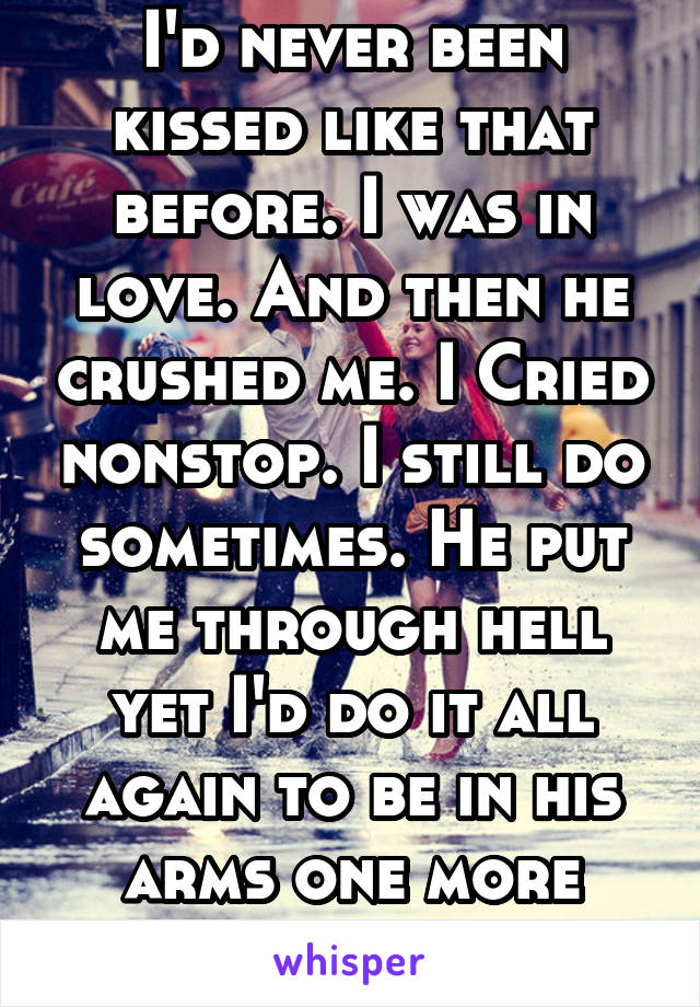 I'd never been kissed like that before. I was in love. And then he crushed me. I Cried nonstop. I still do sometimes. He put me through hell yet I'd do it all again to be in his arms one more time..