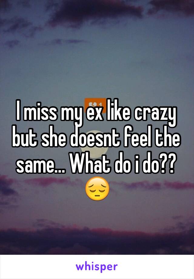 I miss my ex like crazy but she doesnt feel the same... What do i do?? 😔