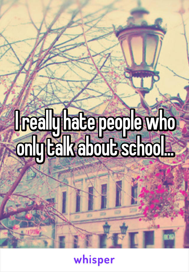 I really hate people who only talk about school...