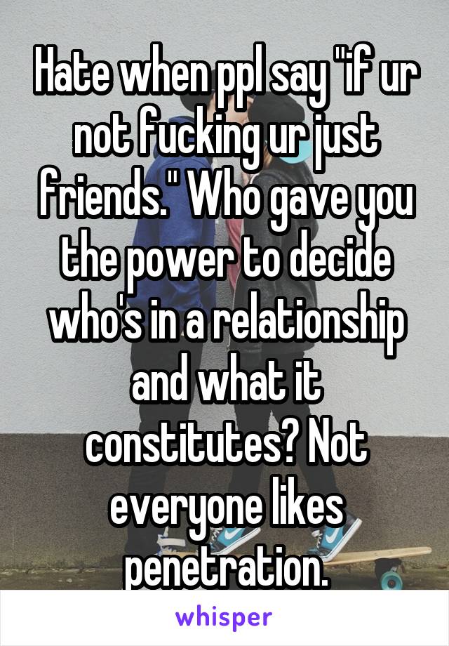 Hate when ppl say "if ur not fucking ur just friends." Who gave you the power to decide who's in a relationship and what it constitutes? Not everyone likes penetration.