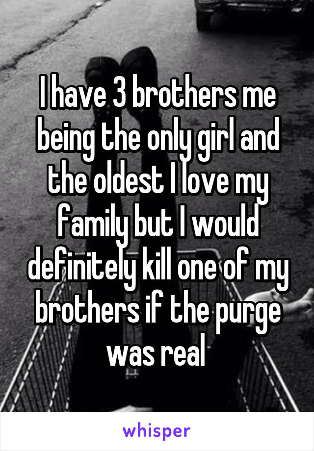 I have 3 brothers me being the only girl and the oldest I love my family but I would definitely kill one of my brothers if the purge was real 