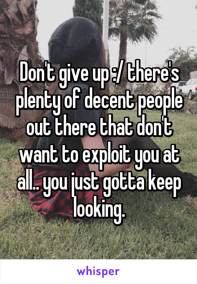 Don't give up :/ there's plenty of decent people out there that don't want to exploit you at all.. you just gotta keep looking.