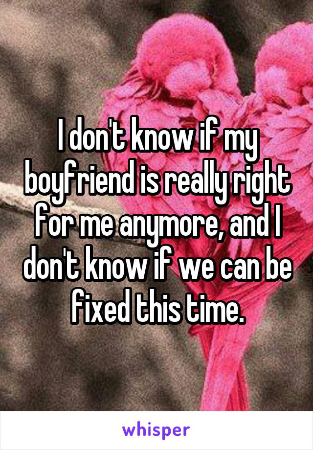 I don't know if my boyfriend is really right for me anymore, and I don't know if we can be fixed this time.