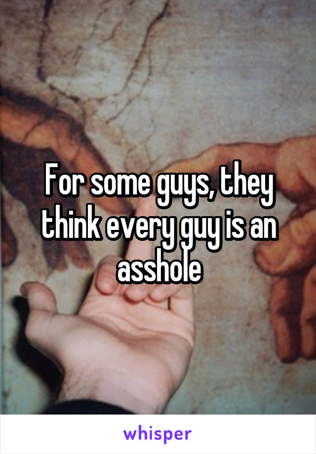 For some guys, they think every guy is an asshole