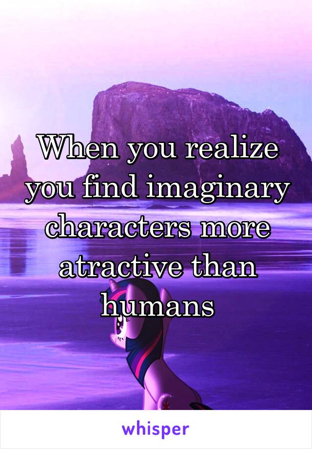 When you realize you find imaginary characters more atractive than humans