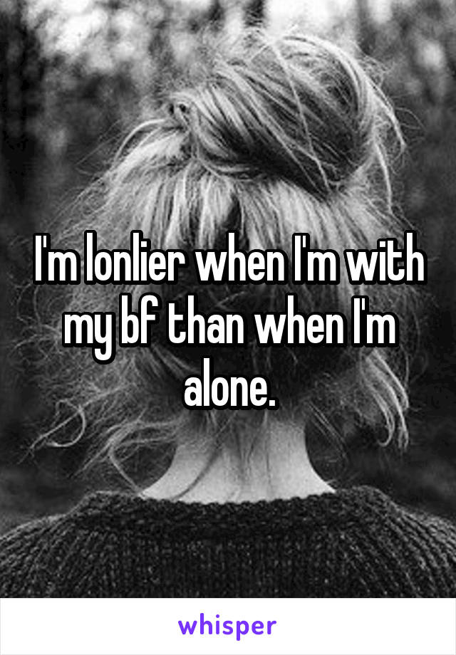 I'm lonlier when I'm with my bf than when I'm alone.