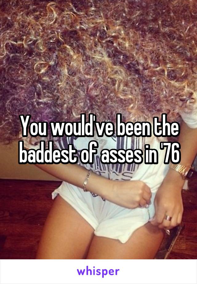 You would've been the baddest of asses in '76