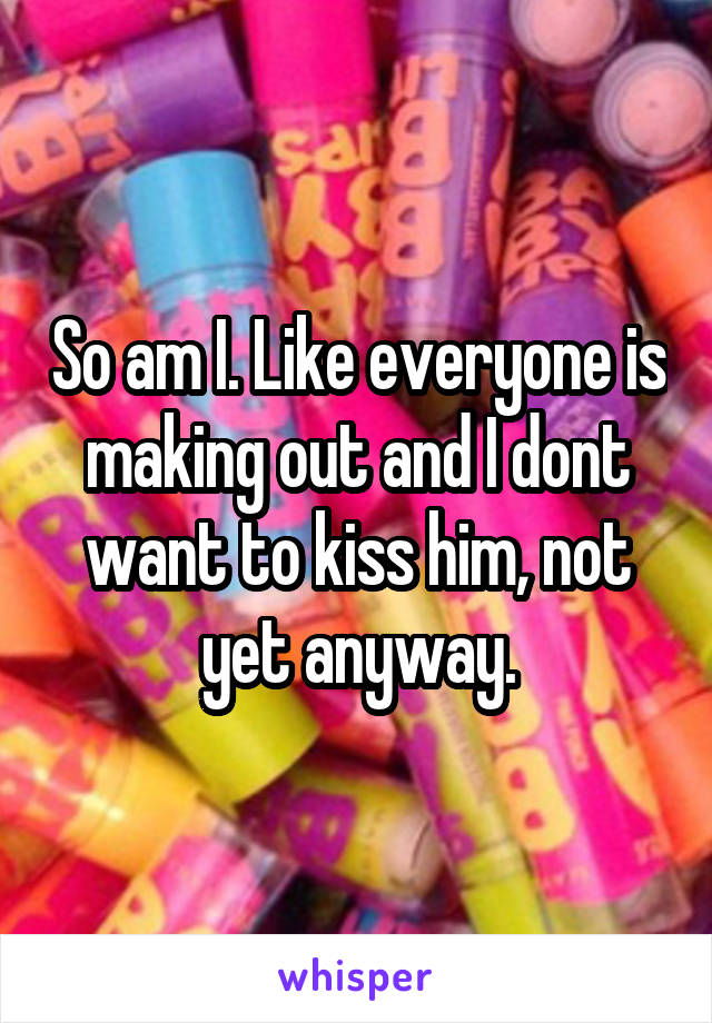 So am I. Like everyone is making out and I dont want to kiss him, not yet anyway.