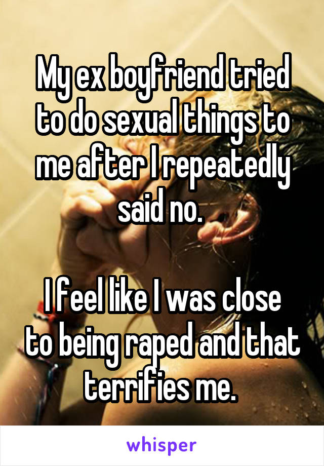 My ex boyfriend tried to do sexual things to me after I repeatedly said no. 

I feel like I was close to being raped and that terrifies me. 