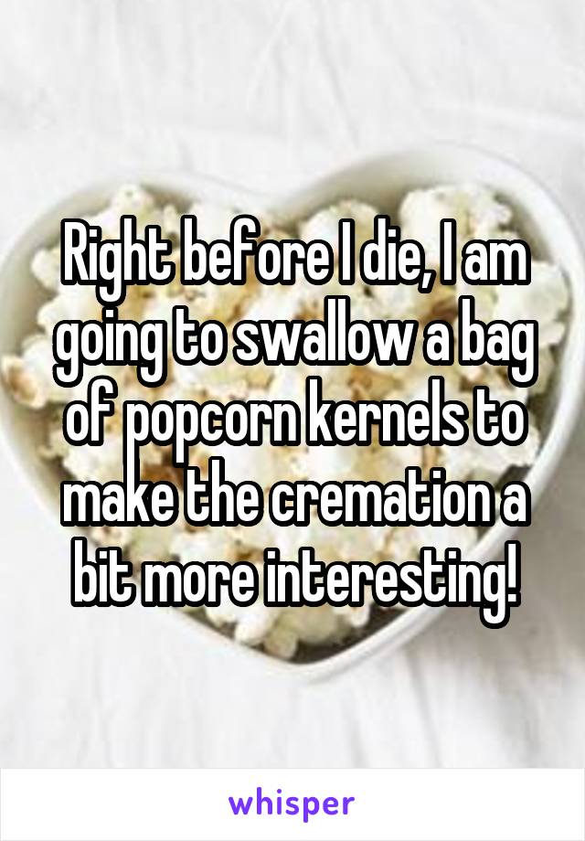 Right before I die, I am going to swallow a bag of popcorn kernels to make the cremation a bit more interesting!