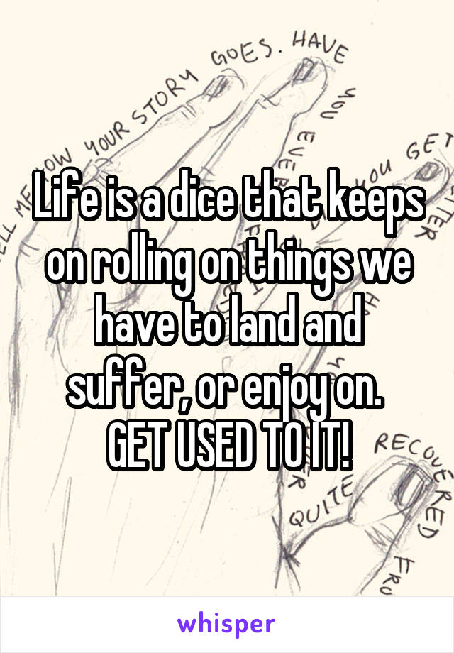 Life is a dice that keeps on rolling on things we have to land and suffer, or enjoy on. 
GET USED TO IT!