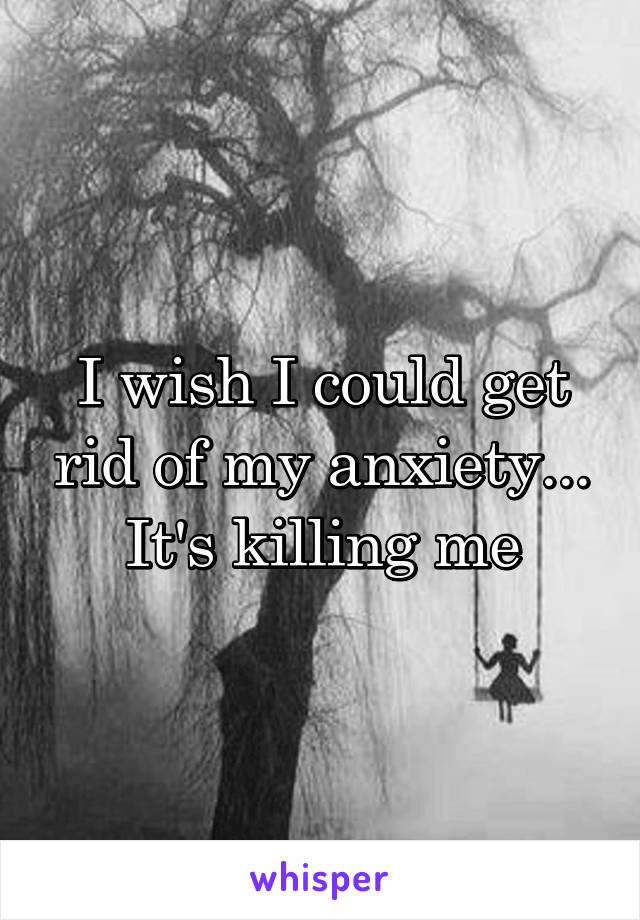 I wish I could get rid of my anxiety... It's killing me