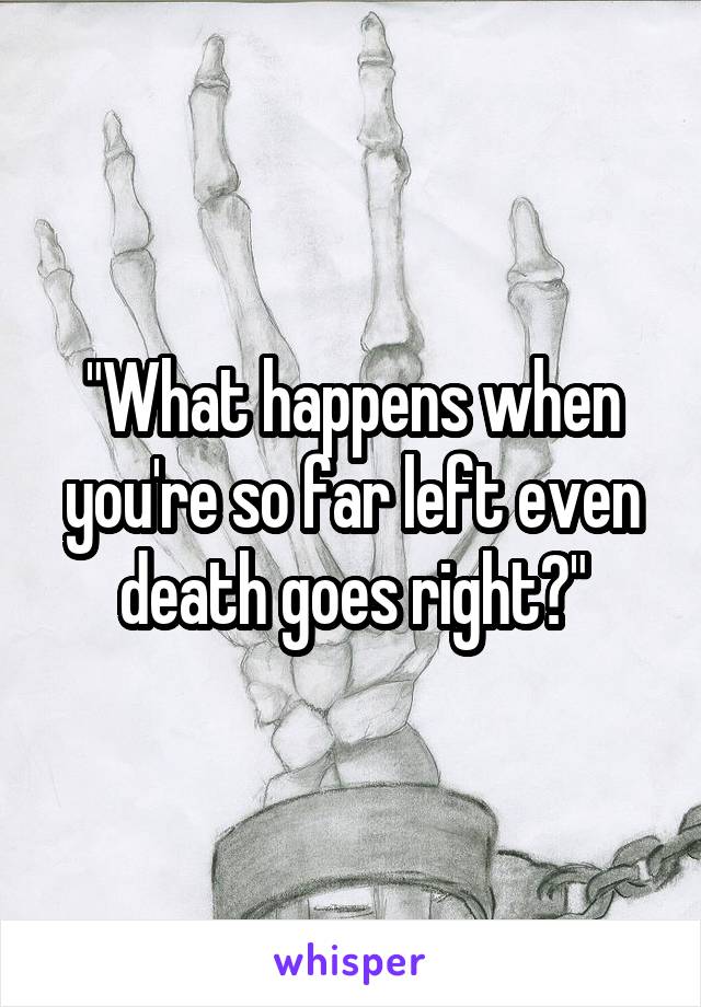 "What happens when you're so far left even death goes right?"