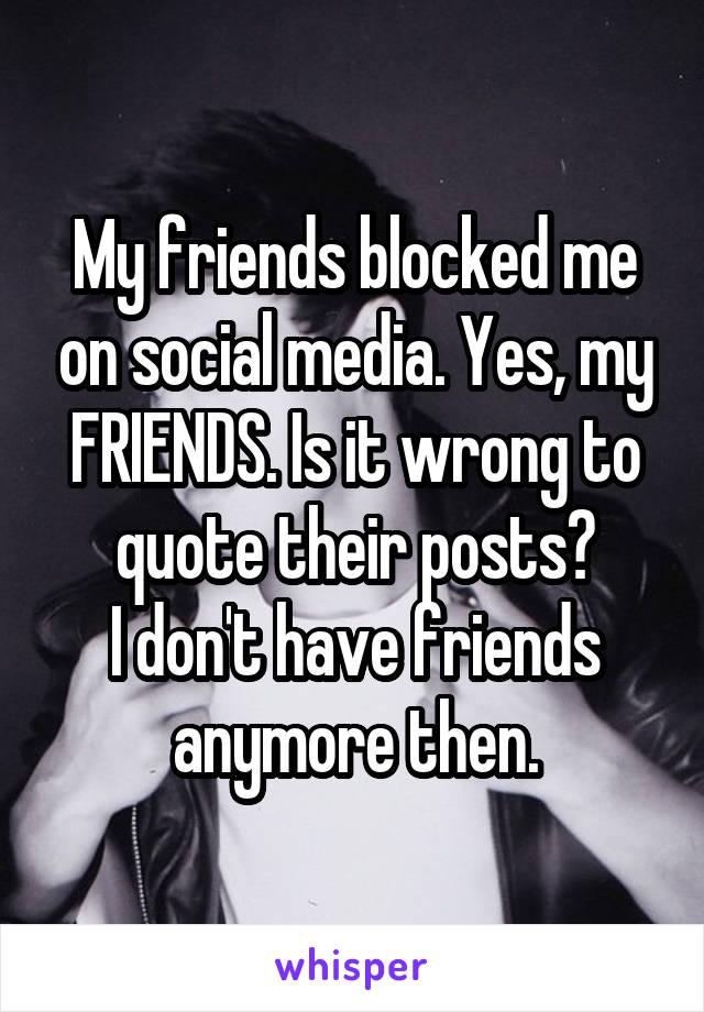 My friends blocked me on social media. Yes, my FRIENDS. Is it wrong to quote their posts?
I don't have friends anymore then.