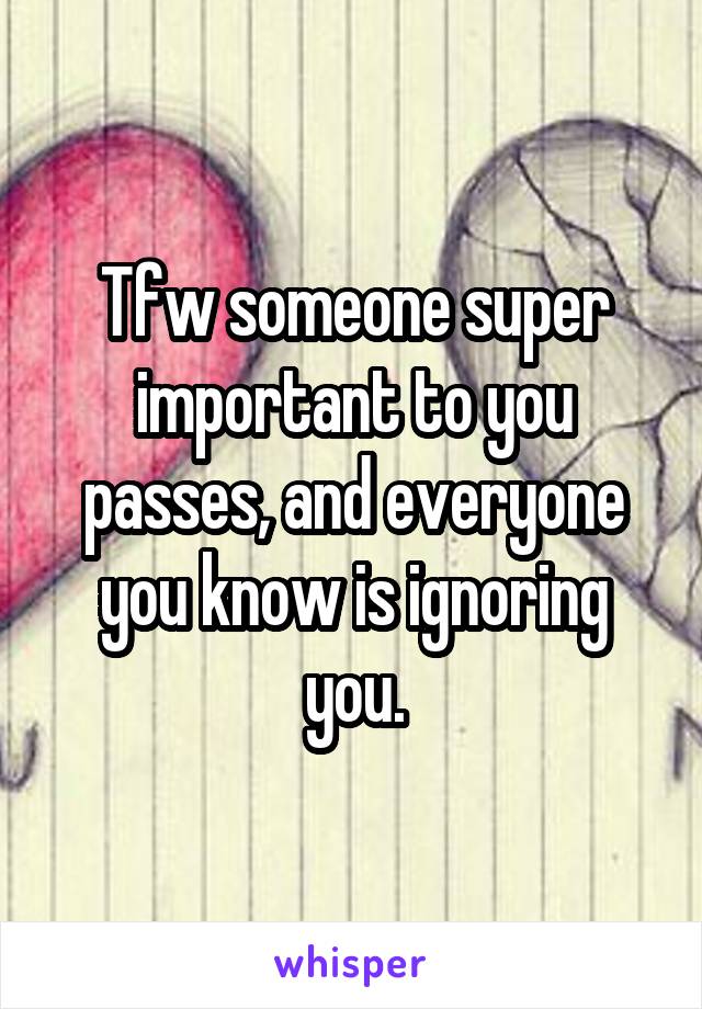 Tfw someone super important to you passes, and everyone you know is ignoring you.