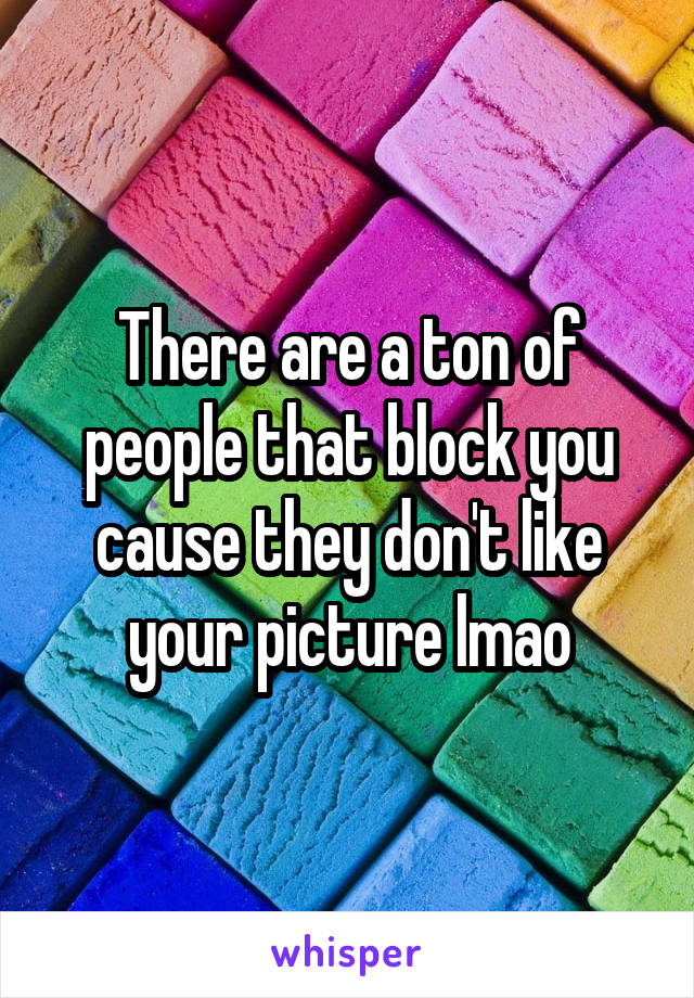 There are a ton of people that block you cause they don't like your picture lmao