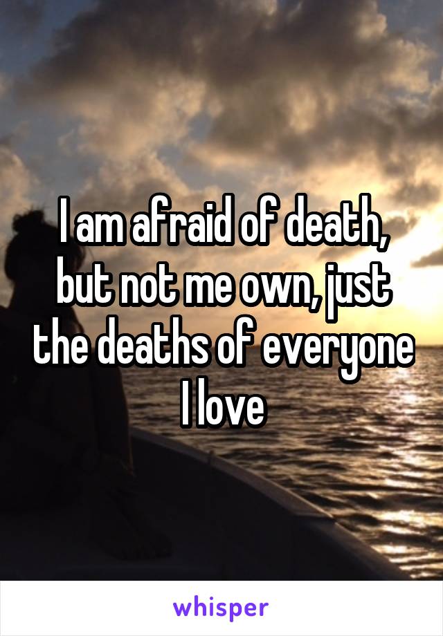 I am afraid of death, but not me own, just the deaths of everyone I love