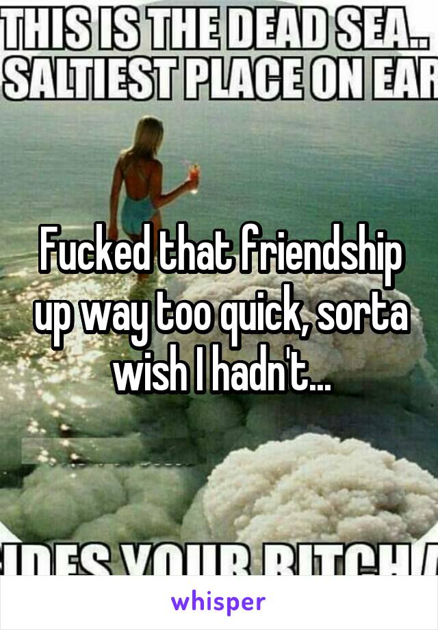 Fucked that friendship up way too quick, sorta wish I hadn't...