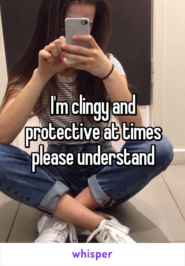 I'm clingy and protective at times please understand