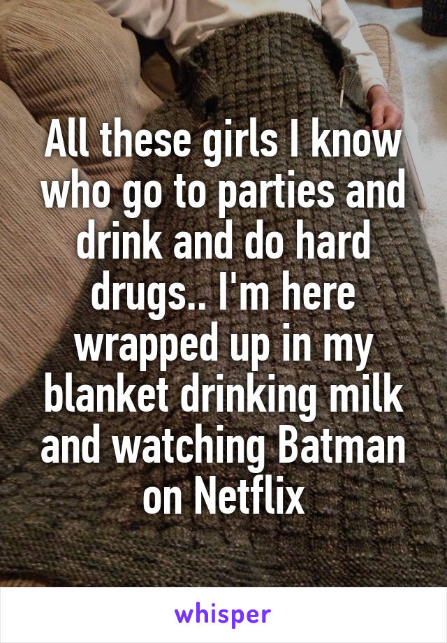 All these girls I know who go to parties and drink and do hard drugs.. I'm here wrapped up in my blanket drinking milk and watching Batman on Netflix